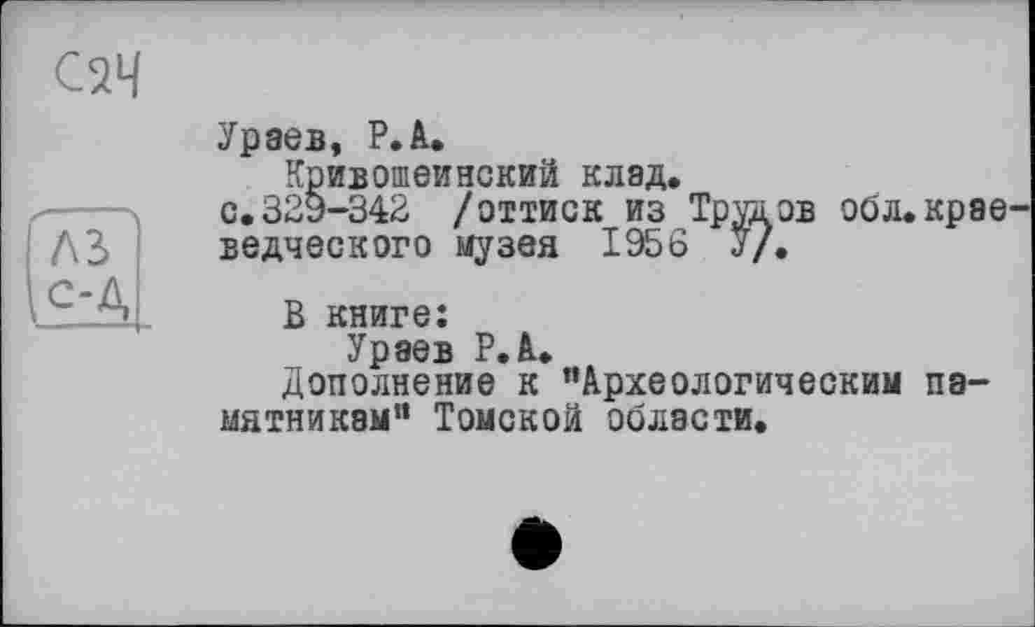 ﻿С2Ч
Ураев, P.А.
Кривошеинский клад.
с.329-342 /оттиск из Тртаов обл.крае
ведческого музея 1956 У/«
В книге:
Ураев Р.А.
Дополнение к “Археологическим памятникам“ Томской области.